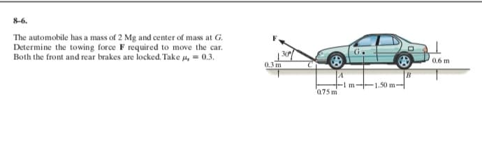 8-6.
The automobile has a mass of 2 Mg and center of mass at G.
Determine the towing force F required to move the car.
Both the front and rear brakes are locked. Take u, = 0.3.
0.6 m
0.3 m
1.50 m-
'075 m
