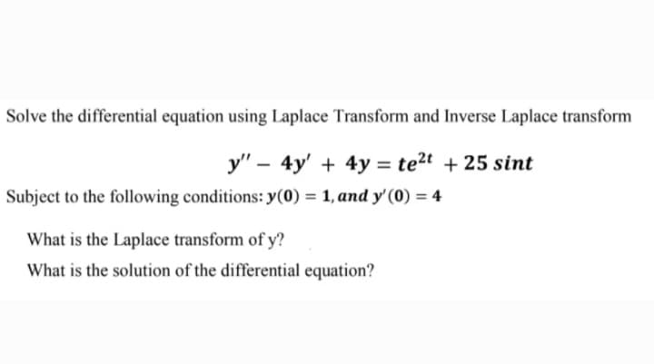 Solve the differential equation using Laplace Transform and Inverse Laplace transform
y" – 4y' + 4y = te2t + 25 sint
Subject to the following conditions: y(0) = 1, and y'(0) = 4
What is the Laplace transform of y?
What is the solution of the differential equation?
