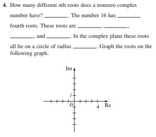 4. How many different nth roots does a nonzero complex
number have?
. The number 16 has
fourth roots. These roots are
and
L. In the complex plane these roots
all lie on a circle of radius
Graph the roots on the
following graph.
Im
Re
4
