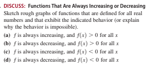 DISCUSS: Functions That Are Always Increasing or Decreasing
Sketch rough graphs of functions that are defined for all real
numbers and that exhibit the indicated behavior (or explain
why the behavior is impossible).
(a) fis always increasing, and f(x) > 0 for all x
(b) f is always decreasing, and f(x) > 0 for all x
(c) fis always increasing, and f(x) < 0 for all x
(d) fis always decreasing, and f(x) <0 for all x
