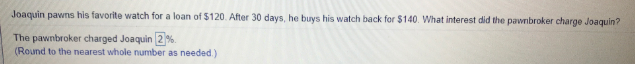 Joaquin pawns his favorite watch for a loan of $120. After 30 days, he buys his watch back for $140. What interest did the pawnbroker charge Joaquin?
The pawnbroker charged Joaquin 2%.
(Round to the nearest whole number as needed.)
