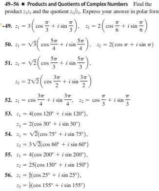 49-56 - Products and Quotients of Complex Numbers Find the
product z,22 and the quotient z,/22. Express your answer in polar form
49. 2 = 3 cos
+ i sin
22 = 2 cos
+i sin
50. z = V3 cos
+ i sin
4
22 = 2( cos 7 + i sin 7)
4
51. :, - va(cos
51. 21=
+ i sin
3
3
22 = 2V2| cos
+ i sin
2
37
3
52. z, = cos
+i sin
4
= cos
+ i sin
3
53. z, = 4(cos 120° + i sin 120°),
2, = 2(cos 30° + i sin 30°)
54. z, = V2(cos 75° + i sin 75°),
z = 3V2(cos 60° + i sin 60°)
55. z1 = 4(cos 200° + i sin 200°),
22 = 25(cos 150° + i sin 150°)
56. z1 = (cos 25° +i sin 25°),
z2 = (cos 155° + i sin 155°)
