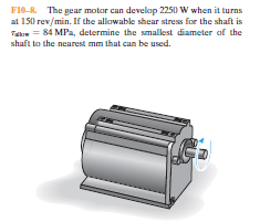 FI0-R. The gear motor can develop 2250 W when it turns
at 150 rev/min. If the allowable shear stress for the shaft is
Talom = 84 MPa, determine the smalest diameter of the
shaft to the nearest mm that can be used.
