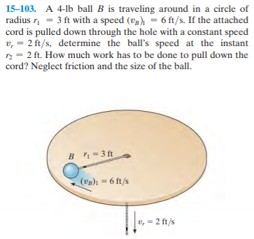 15-103. A 4-lb ball B is traveling around in a circle of
radius r, = 3 ft with a speed (v3), = 6 ft/s. If the attached
cord is pulled down through the hole with a constant speed
v, = 2 ft/s, determine the ball's speed at the instant
n = 2 ft. How much work has to be done to pull down the
cord? Neglect friction and the size of the ball.
Bn = 3 ft
(UB)1 = 6 ft/s
v, = 2 ft/s
