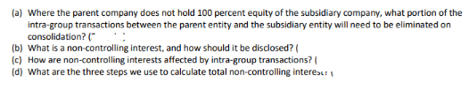 (a) Where the parent company does not hold 100 percent equity of the subsidiary company, what portion of the
intra-group transactions between the parent entity and the subsidiary entity will need to be eliminated on
consolidation? ("
(b) What is a non-controlling interest, and how should it be disclosed? (
(c) How are non-controlling interests affected by intra-group transactions? I
(d) What are the three steps we use to calculate total non-controlling interes:

