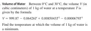 Volume of Water Between 0°C and 30°C, the volume V (in
cubic centimeters) of 1 kg of water at a temperature Tis
given by the formula
V = 999.87 – 0.06426T + 0.00850437² – 0.000067973
Find the temperature at which the volume of 1 kg of water is
a minimum.
