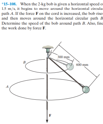 *15-108. When the 2-kg bob is given a horizontal speed o:
1.5 m/s, it begins to move around the horizontal circular
path A. If the force F on the cord is increased, the bob rises
and then moves around the horizontal circular path B
Determine the speed of the bob around path B. Also, finc
the work done by force F.
300 mm
600 mm
