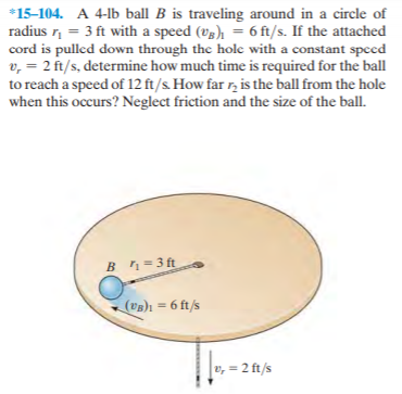 *15-104. A 4-lb ball B is traveling around in a circle of
radius r, = 3 ft with a speed (vg), = 6 ft/s. If the attached
cord is pulled down through the hole with a constant speed
v, = 2 ft/s, determine how much time is required for the ball
to reach a speed of 12 ft/s. How far r, is the ball from the hole
when this occurs? Neglect friction and the size of the ball.
Bn = 3 ft
(UB)1 = 6 ft/s
v, = 2 ft/s
