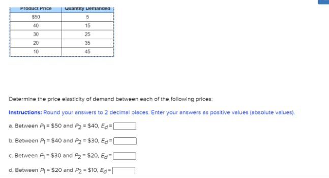 Proauct Pnce
Quantity uemanoea
$50
40
15
30
25
20
35
10
45
Determine the price elasticity of demand between each of the following prices:
Instructions: Round your answers to 2 decimal places. Enter your answers as positive values (absolute values).
a. Between P = $50 and P2 = $40, Eg= [
b. Between P = $40 and P2 = $30, Ed=[
c. Between P = $30 and P2 = $20, Eg=[
d. Between P= $20 and P2 = $10, Eg=
