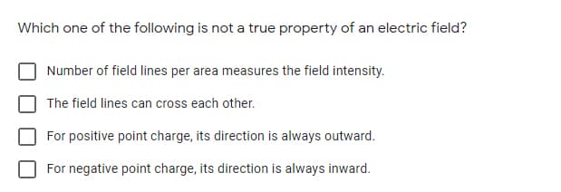 Which one of the following is not a true property of an electric field?
Number of field lines per area measures the field intensity.
The field lines can cross each other.
For positive point charge, its direction is always outward.
For negative point charge, its direction is always inward.
