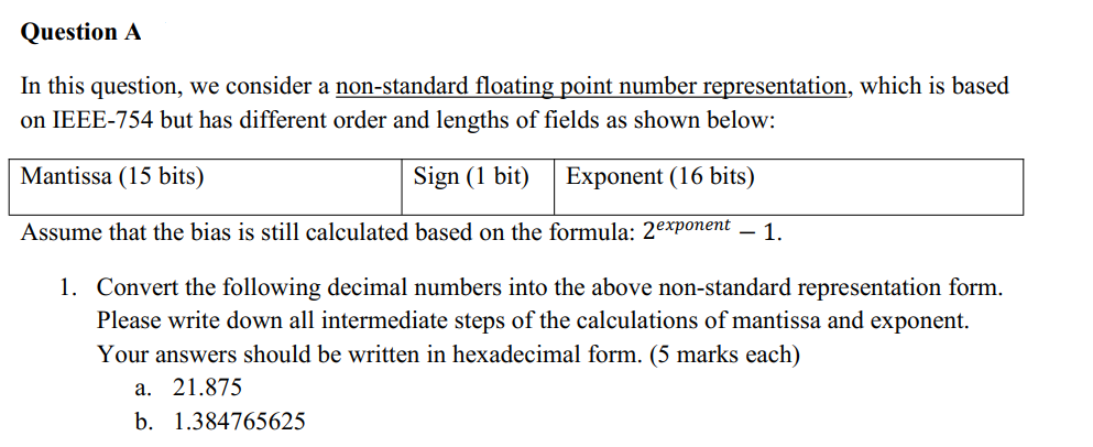 Question A
In this question, we consider a non-standard floating point number representation, which is based
on IEEE-754 but has different order and lengths of fields as shown below:
Mantissa (15 bits)
Sign (1 bit) Exponent (16 bits)
Assume that the bias is still calculated based on the formula: 2exponent – 1.
1. Convert the following decimal numbers into the above non-standard representation form.
Please write down all intermediate steps of the calculations of mantissa and exponent.
Your answers should be written in hexadecimal form. (5 marks each)
a. 21.875
b. 1.384765625