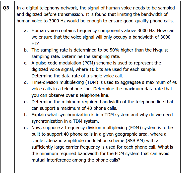 ૧૩
In a digital telephony network, the signal of human voice needs to be sampled
and digitized before transmission. It is found that limiting the bandwidth of
human voice to 3000 Hz would be enough to ensure good-quality phone calls.
a. Human voice contains frequency components above 3000 Hz. How can
we ensure that the voice signal will only occupy a bandwidth of 3000
Hz?
b. The sampling rate is determined to be 50% higher than the Nyquist
sampling rate. Determine the sampling rate.
c.
A pulse-code modulation (PCM) scheme is used to represent the
digitized voice signal, where 10 bits are used for each sample.
Determine the data rate of a single voice call.
d. Time-division multiplexing (TDM) is used to aggregate a maximum of 40
voice calls in a telephone line. Determine the maximum data rate that
you can observe over a telephone line.
e. Determine the minimum required bandwidth of the telephone line that
can support a maximum of 40 phone calls.
f.
Explain what synchronization is in a TDM system and why do we need
synchronization in a TDM system.
g. Now, suppose a frequency division multiplexing (FDM) system is to be
built to support 40 phone calls in a given geographic area, where a
single sideband amplitude modulation scheme (SSB AM) with a
sufficiently large carrier frequency is used for each phone call. What is
the minimum required bandwidth for the FDM system that can avoid
mutual interference among the phone calls?