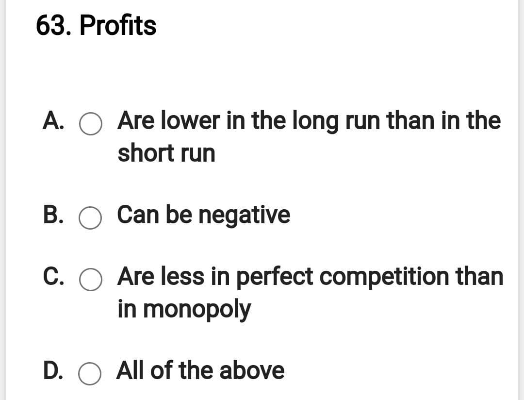 63. Profits
A. O Are lower in the long run than in the
short run
B. O
Can be negative
C. O Are less in perfect competition than
in monopoly
D. O All of the above
