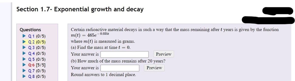 Section 1.7- Exponential growth and decay
Certain radioactive material decays in such a way that the mass remaining after t years is given by the function
m(t)
where m(t) is measured in grams.
Questions
= 465e -0.035t
Q1 (0/5)
Q 2 (0/5)
Q 3 (0/5)
Q 4 (0/5)
• Q 5 (0/5)
26 [5/5]
• Q7 (0/5)
• Q8 (0/5)
(a) Find the mass at time t = 0.
Your answer is
Preview
(b) How much of the mass remains after 20 years?
Your answer is
Preview
Round answers to 1 decimal place.
