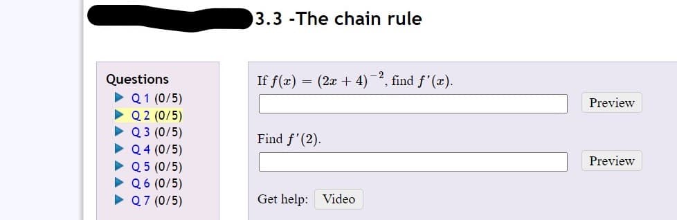 3.3 -The chain rule
(2x + 4) 2, find f'(x).
Questions
Q1 (0/5)
Q 2 (0/5)
Q 3 (0/5)
• Q4 (0/5)
• Q 5 (0/5)
• Q6 (0/5)
• Q7 (0/5)
If f(x)
Preview
Find f'(2).
Preview
Get help: Video
