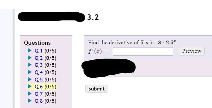 3.2
Questions
Find the derivative of f( x ) = 8 · 2.5".
Q1 (0/5)
• Q2 (0/5)
• Q 3 (0/5)
• Q4 (0/5)
• Q 5 (0/5)
f'(x) =
Preview
Q6 (0/5)
• Q7 (0/5)
> Q8 (0/5)
Submit
