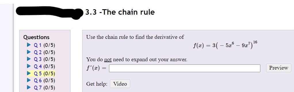 3.3 -The chain rule
Questions
• Q1 (0/5)
• Q 2 (0/5)
• Q 3 (0/5)
• Q 4 (0/5)
• Q 5 (0/5)
• Q6 (0/5)
• Q7 (0/5)
Use the chain rule to find the derivative of
16
f(x) = 3( – 52° – 9æ?)"
You do not need to expand out your answer.
f'(x) =
Preview
Get help: Video

