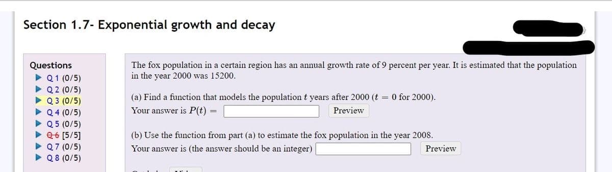Section 1.7- Exponential growth and decay
The fox population in a certain region has an annual growth rate of 9 percent per year. It is estimated that the population
in the year 2000 was 15200.
Questions
• Q1 (0/5)
• Q 2 (0/5)
• Q 3 (0/5)
• Q4 (0/5)
• Q 5 (0/5)
• 26 [5/5]
• Q7 (0/5)
• Q8 (0/5)
(a) Find a function that models the population t years after 2000 (t = 0 for 2000).
Your answer is P(t)
Preview
(b) Use the function from part (a) to estimate the fox population in the year 2008.
Your answer is (the answer should be an integer)
Preview
