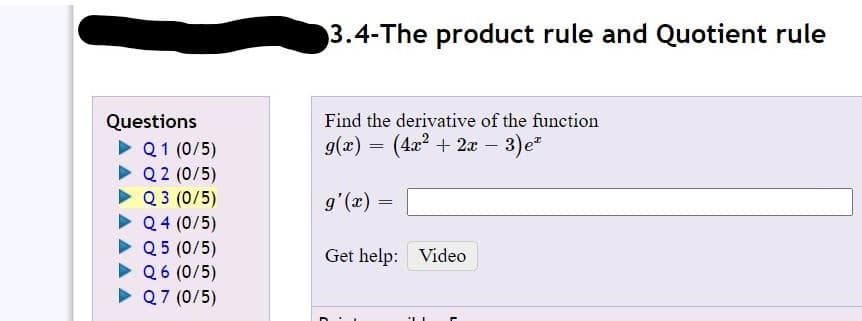 3.4-The product rule and Quotient rule
Questions
Find the derivative of the function
g(x) = (42? + 2x – 3)e
• Q1 (0/5)
• Q 2 (0/5)
• Q 3 (0/5)
• Q4 (0/5)
• Q5 (0/5)
> Q6 (0/5)
• Q7 (0/5)
= (x),6
Get help: Video
