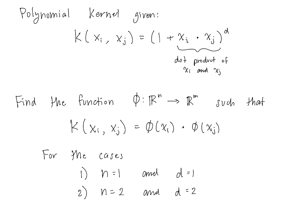 kornel given:
k( xx, xj) = (1
Polymomial
+ X; • Xj )
dot product of
Xr and Xj
Find Hhe function
0: IR" → R"
Such that
K(xx, Xj
) = ØCx,): 0(x;)
For
Me cases
omd
d =)
2) n=2
and
d : 2
