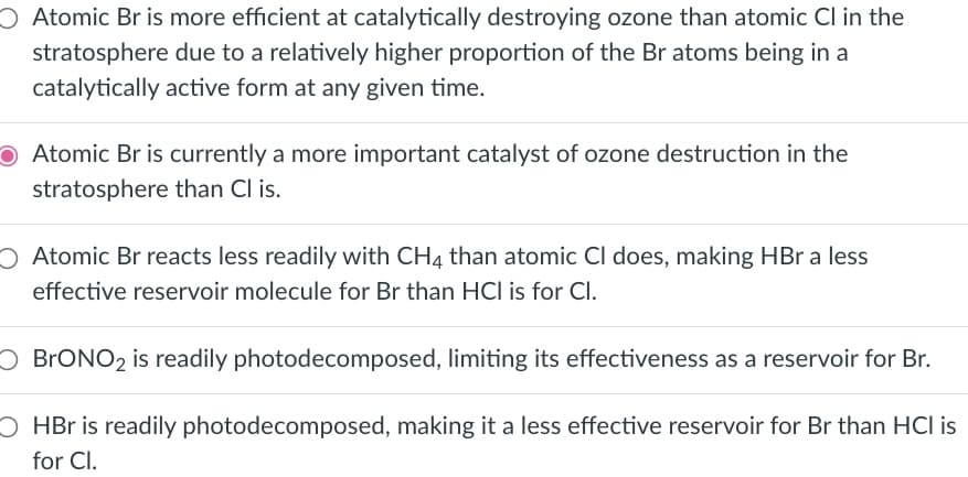 Atomic Br is more efficient at catalytically destroying ozone than atomic Cl in the
stratosphere due to a relatively higher proportion of the Br atoms being in a
catalytically active form at any given time.
O Atomic Br is currently a more important catalyst of ozone destruction in the
stratosphere than Cl is.
Atomic Br reacts less readily with CH4 than atomic Cl does, making HBr a less
effective reservoir molecule for Br than HCI is for Cl.
O BRONO2 is readily photodecomposed, limiting its effectiveness as a reservoir for Br.
O HBr is readily photodecomposed, making it a less effective reservoir for Br than HCI is
for Cl.
