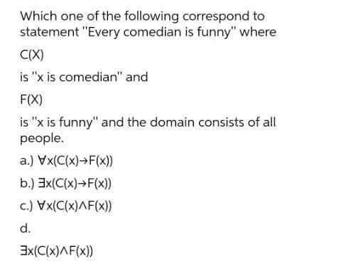 Which one of the following correspond to
statement "Every comedian is funny" where
C(X)
is "x is comedian" and
F(X)
is "x is funny" and the domain consists of all
people.
a.) Vx(C(x)→F(x))
b.) Ex(C(x)→F(x))
c.) Vx(C(x)AF(x))
d.
3x(C(x)AF(x))
