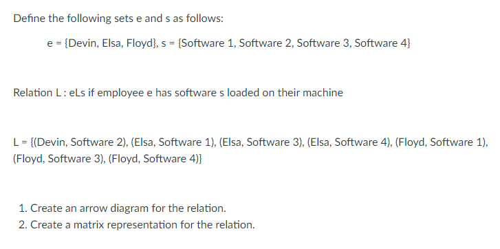 Define the following sets e and s as follows:
e = {Devin, Elsa, Floyd}, s = {Software 1, Software 2, Software 3, Software 4}
Relation L: els if employee e has software s loaded on their machine
L = {(Devin, Software 2), (Elsa, Software 1), (Elsa, Software 3), (Elsa, Software 4), (Floyd, Software 1),
(Floyd, Software 3), (Floyd, Software 4)}
1. Create an arrow diagram for the relation.
2. Create a matrix representation for the relation.
