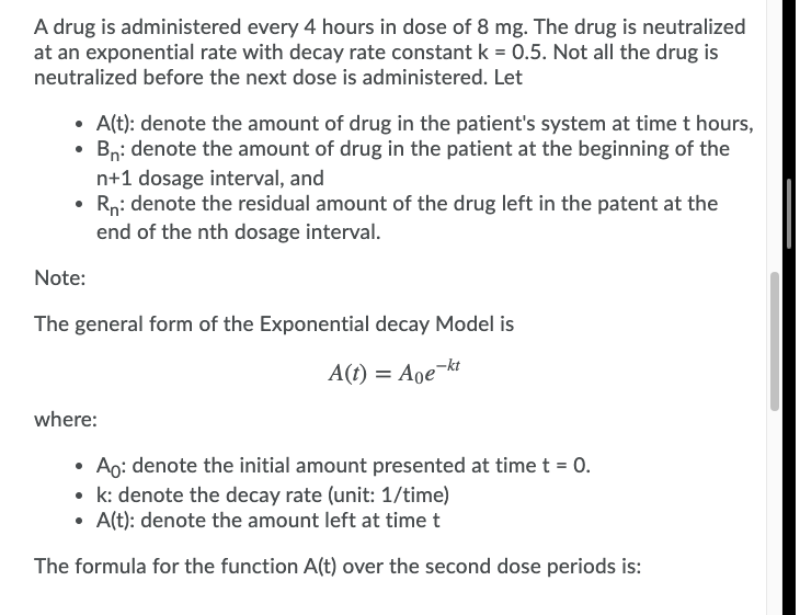 A drug is administered every 4 hours in dose of 8 mg. The drug is neutralized
at an exponential rate with decay rate constant k = 0.5. Not all the drug is
neutralized before the next dose is administered. Let
• A(t): denote the amount of drug in the patient's system at time t hours,
• Bni denote the amount of drug in the patient at the beginning of the
n+1 dosage interval, and
• Rn: denote the residual amount of the drug left in the patent at the
end of the nth dosage interval.
Note:
The general form of the Exponential decay Model
A(t) = Aoe¬kt
where:
• Ao: denote the initial amount presented at time t = 0.
• k: denote the decay rate (unit: 1/time)
• A(t): denote the amount left at time t
The formula for the function A(t) over the second dose periods is:
