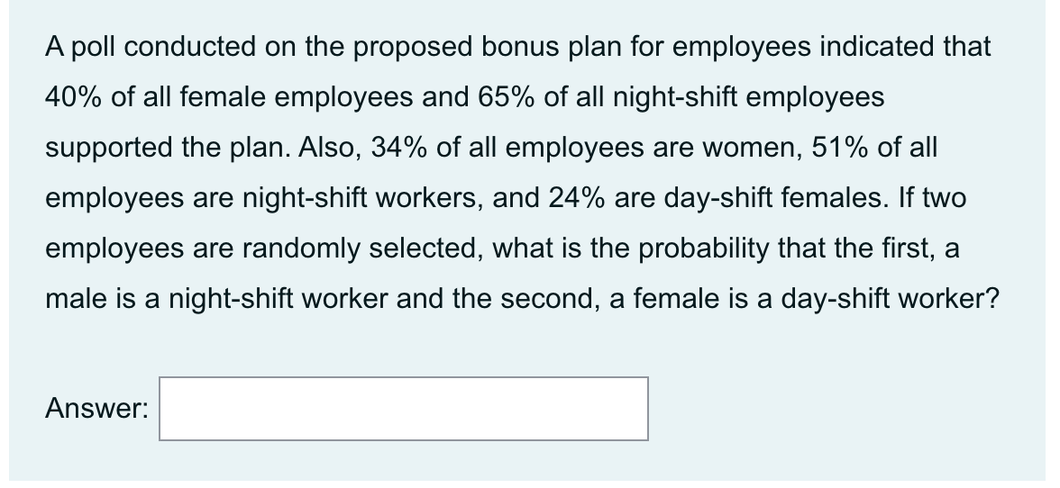A poll conducted on the proposed bonus plan for employees indicated that
40% of all female employees and 65% of all night-shift employees
supported the plan. Also, 34% of all employees are women, 51% of all
employees are night-shift workers, and 24% are day-shift females. If two
employees are randomly selected, what is the probability that the first, a
male is a night-shift worker and the second, a female is a day-shift worker?
Answer:
