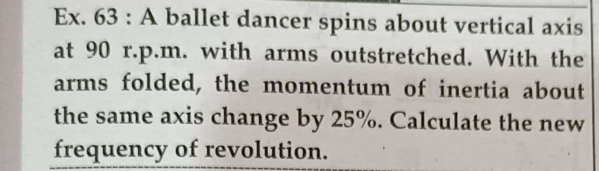 Ex. 63 : A ballet dancer spins about vertical axis
at 90 r.p.m. with arms outstretched. With the
arms folded, the momentum of inertia about
the same axis change by 25%. Calculate the new
frequency of revolution.
