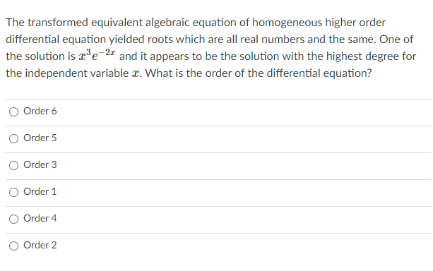 The transformed equivalent algebraic equation of homogeneous higher order
differential equation yielded roots which are all real numbers and the same. One of
the solution is r°e2# and it appears to be the solution with the highest degree for
the independent variable r. What is the order of the differential equation?
O Order 6
Order 5
Order 3
Order 1
Order 4
O Order 2
