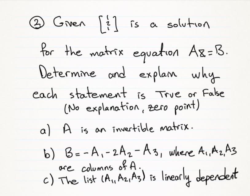 (2)
Gven
[] is
a solution
for the matrix eguation A8=B.
Determine and
explam why
each statement is True or Fase
(No explanation, zero point)
a) A is an invertible matrix.
b) B=-A,-2A2-A3, where Ai, Az A3
are columns of A.
c) The list (A,Az,As) is lineorly deperdent
