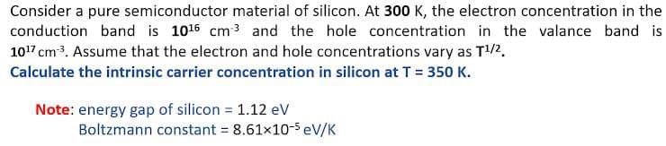 Consider a pure semiconductor material of silicon. At 300 K, the electron concentration in the
conduction band is 1016 cm 3 and the hole concentration in the valance band is
1017 cm3. Assume that the electron and hole concentrations vary as T/2.
Calculate the intrinsic carrier concentration in silicon at T = 350 K.
Note: energy gap of silicon = 1.12 eV
Boltzmann constant = 8.61x10-5 eV/K
