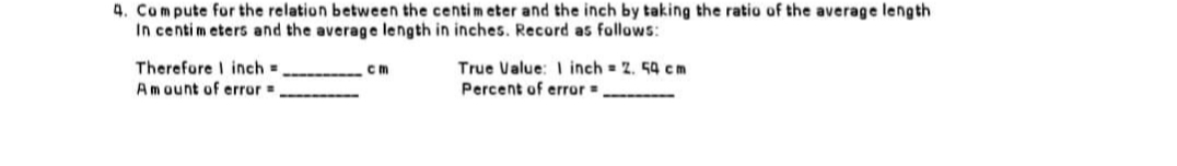4. Compute for the relation between the centimeter and the inch by taking the ratio of the average length.
In centimeters and the average length in inches. Record as follows:
Therefore I inch=
cm
True Value: 1 inch = 2.54 cm
Percent of error =
Amount of error =