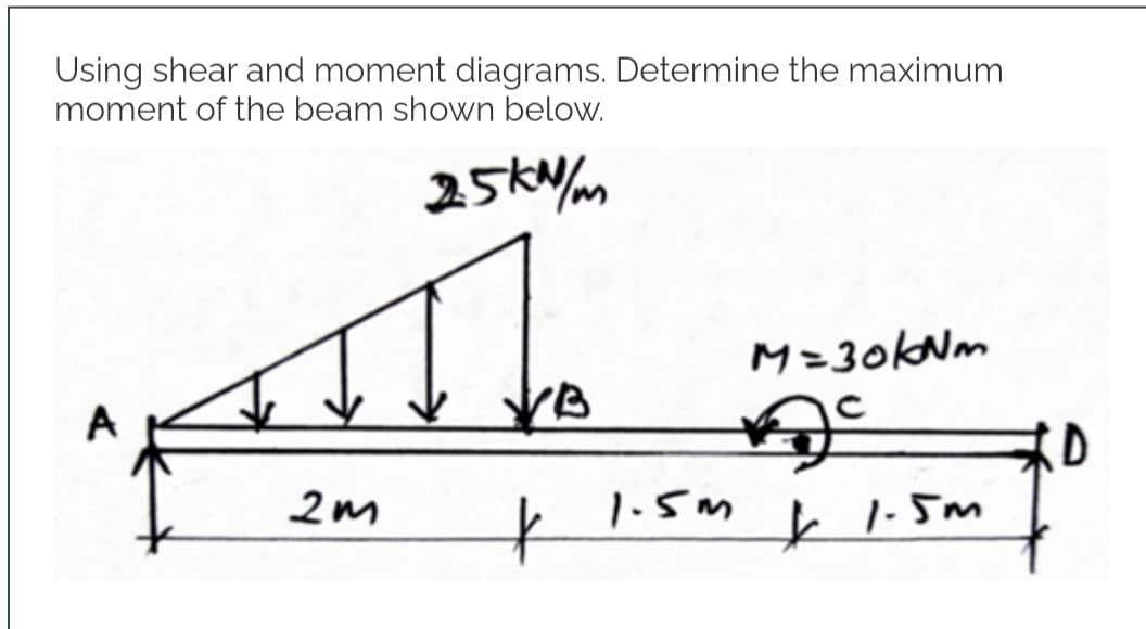 Using shear and moment diagrams. Determine the maximum
moment of the beam shown below.
25kN/m
All
2m
*
1.5m
M=30kNm
Ac
*
1.5m
D