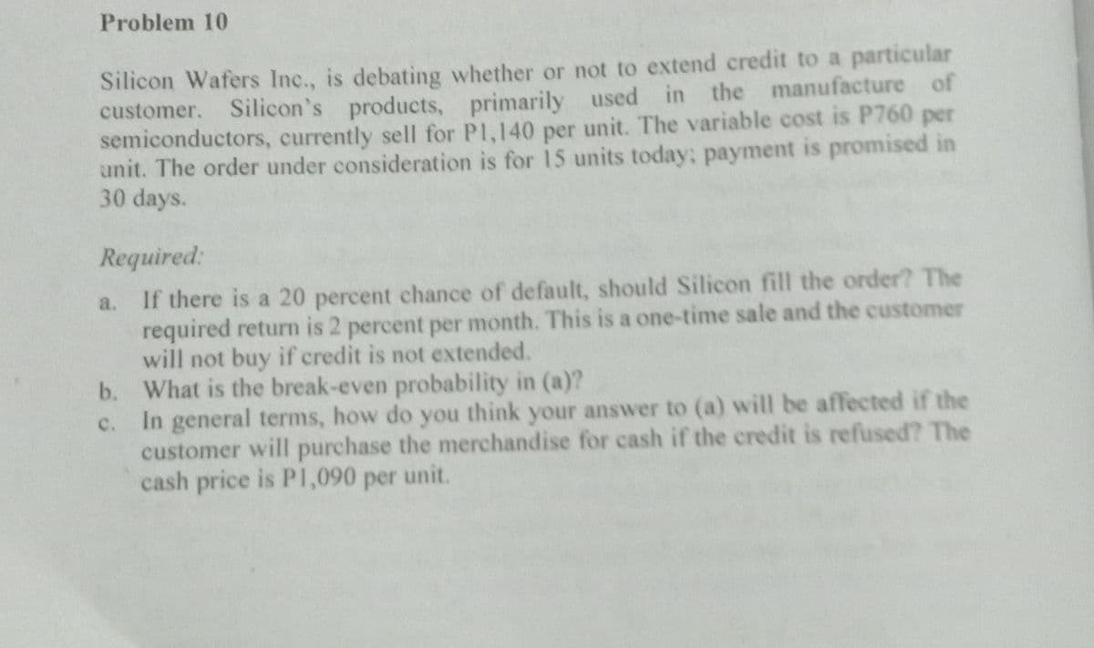 Problem 10
Silicon Wafers Inc., is debating whether or not to extend credit to a particular
customer. Silicon's
Silicon's products, primarily used in the manufacture of
semiconductors, currently sell for P1,140 per unit. The variable cost is P760 per
unit. The order under consideration is for 15 units today; payment is promised in
30 days.
Required:
a.
If there is a 20 percent chance of default, should Silicon fill the order? The
required return is 2 percent per month. This is a one-time sale and the customer
will not buy if credit is not extended.
b.
What is the break-even probability in (a)?
c.
In general terms, how do you think your answer to (a) will be affected if the
customer will purchase the merchandise for cash if the credit is refused? The
cash price is P1,090 per unit.