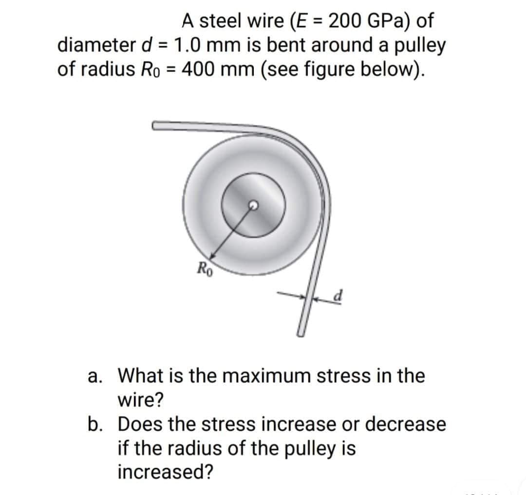 A steel wire (E = 200 GPa) of
diameter d = 1.0 mm is bent around a pulley
of radius Ro= 400 mm (see figure below).
Ro
a. What is the maximum stress in the
wire?
b. Does the stress increase or decrease
if the radius of the pulley is
increased?