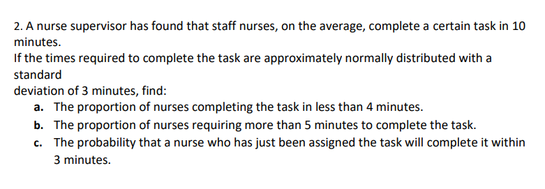 2. A nurse supervisor has found that staff nurses, on the average, complete a certain task in 10
minutes.
If the times required to complete the task are approximately normally distributed with a
standard
deviation of 3 minutes, find:
a. The proportion of nurses completing the task in less than 4 minutes.
b. The proportion of nurses requiring more than 5 minutes to complete the task.
c. The probability that a nurse who has just been assigned the task will complete it within
3 minutes.
