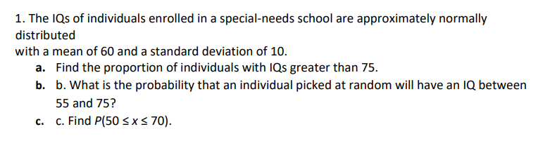 1. The IQs of individuals enrolled in a special-needs school are approximately normally
distributed
with a mean of 60 and a standard deviation of 10.
a. Find the proportion of individuals with IQs greater than 75.
b. b. What is the probability that an individual picked at random will have an IQ between
55 and 75?
c. Find P(50 sx s 70).
C.
