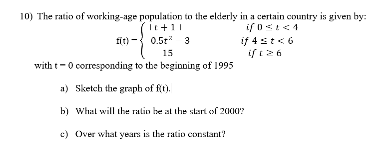 10) The ratio of working-age population to the elderly in a certain country is given by:
It + 11
if 0 ≤ t < 4
f(t)
0.5t²3
15
with t = 0 corresponding to the beginning of 1995
a)
Sketch the graph of f(t).
b) What will the ratio be at the start of 2000?
c) Over what years is the ratio constant?
if 4 < t < 6
if t≥ 6