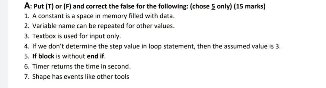 A: Put (T) or (F) and correct the false for the following: (chose 5 only) (15 marks)
1. A constant is a space in memory filled with data.
2. Variable name can be repeated for other values.
3. Textbox is used for input only.
4. If we don't determine the step value in loop statement, then the assumed value is 3.
5. If block is without end if.
6. Timer returns the time in second.
7. Shape has events like other tools
