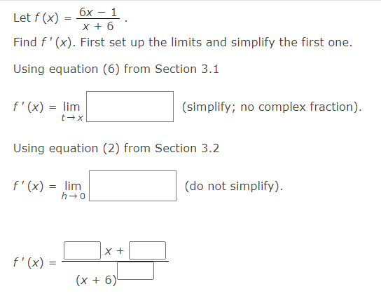 бх — 1
Let f (x) =
x + 6
Find f' (x). First set up the limits and simplify the first one.
Using equation (6) from Section 3.1
f'(x) = lim
t→x|
(simplify; no complex fraction).
Using equation (2) from Section 3.2
f'(x) = lim
h-0
(do not simplify).
X +
f'(x) =
(х + 6)
