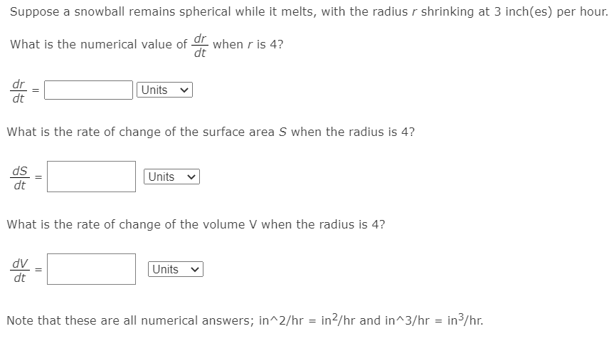 Suppose a snowball remains spherical while it melts, with the radiusr shrinking at 3 inch(es) per hour.
What is the numerical value of dr when r is 4?
dr
Units
dt
What is the rate of change of the surface area S when the radius is 4?
ds
Units
dt
What is the rate of change of the volume V when the radius is 4?
AP
dt
Units v
Note that these are all numerical answers; in^2/hr = in?/hr and in^3/hr = in3/hr.
