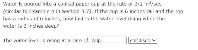 Water is poured into a conical paper cup at the rate of 3/2 in3/sec
(similar to Example 4 in Section 3.7). If the cup is 6 inches tall and the top
has a radius of 6 inches, how fast is the water level rising when the
water is 3 inches deep?
The water level is rising at a rate of 2/3pi
cm^3/sec
