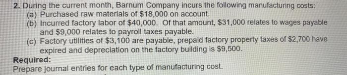2. During the current month, Barnum Company incurs the following manufacturing costs:
(a) Purchased raw materials of $18,000 on account.
(b) Incurred factory labor of $40,000. Of that amount, $31,000 relates to wages payable
and $9,000 relates to payroll taxes payable.
(c) Factory utilities of $3,100 are payable, prepaid factory property taxes of $2,700 have
expired and depreciation on the factory building is $9,500.
Required:
Prepare journal entries for each type of manufacturing cost.
