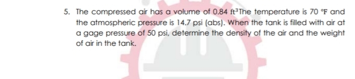 5. The compressed air has a volume of 0.84 ft³The temperature is 70 °F and
the atmospheric pressure is 14.7 psi (abs). When the tank is filled with air at
a gage pressure of 50 psi, determine the density of the air and the weight
of air in the tank.
