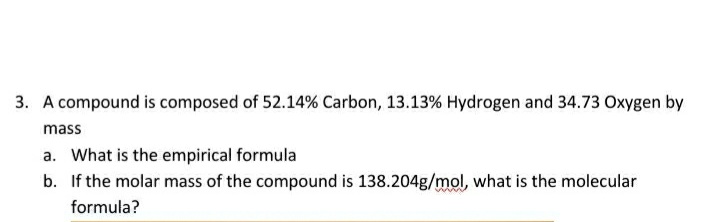 3. A compound is composed of 52.14% Carbon, 13.13% Hydrogen and 34.73 Oxygen by
mass
a. What is the empirical formula
b. If the molar mass of the compound is 138.204g/mol, what is the molecular
formula?
