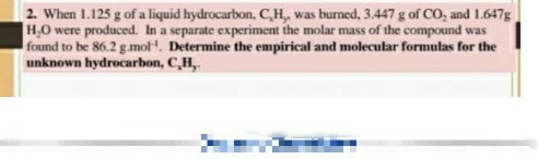 2. When 1.125 g of a liquid hydrocarbon, C,H, was burned, 3.447 g of CO, and 1.647g
H,O were produced. In a separate experiment the molar mass of the compound was
found to be 86.2 g.mol". Determine the empirical and molecular formulas for the
unknown hydrocarbon, C,H,.
