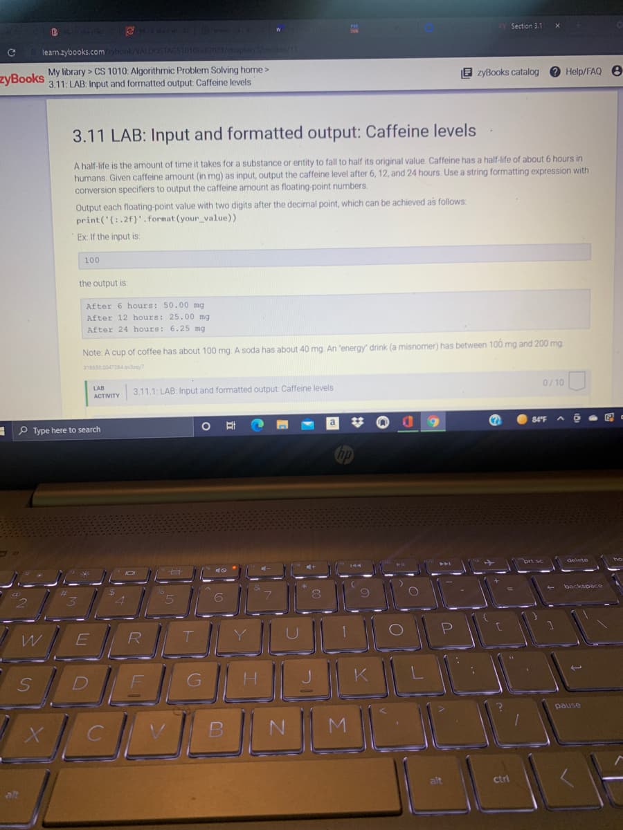 Section 3.1
learn.zybooks.comybook/VALDOSTACS1010Fall2021/chapter/3/pection/1
zyBooks
My library > CS 1010: Algorithmic Problem Solving home>
3.11: LAB: Input and formatted output: Caffeine levels
E zyBooks catalog e Help/FAQ e
3.11 LAB: Input and formatted output: Caffeine levels
A half-life is the amount of time it takes for a substance or entity to fall to half its original value. Caffeine has a half-life of about 6 hours in
humans, Given caffeine amount (in mg) as input, output the caffeine level after 6, 12, and 24 hours. Use a string formatting expression with
conversion specifiers to output the caffeine amount as floating-point numbers.
Output each floating-point value with two digits after the decimal point, which can be achieved as follows:
print ('{:.2f)'.format (your value))
Ex: If the input is:
100
the output is:
After 6 hours: 50.00 mg
After 12 hours: 25.00 mg
After 24 hours: 6.25 mg
Note: A cup of coffee has about 100 mg. A soda has about 40 mg. An 'energy' drink (a misnomer) has between 100 mg and 200 mg.
318650.2047284gdey
LAB
3.11.1: LAB: Input and formatted output: Caffeine levels
0/10
АСTIVITY
-P Type here to search
%23
(?
84°F
brt sc
delete
backspace
R
SDE
pause
M.
ctrl
alt
