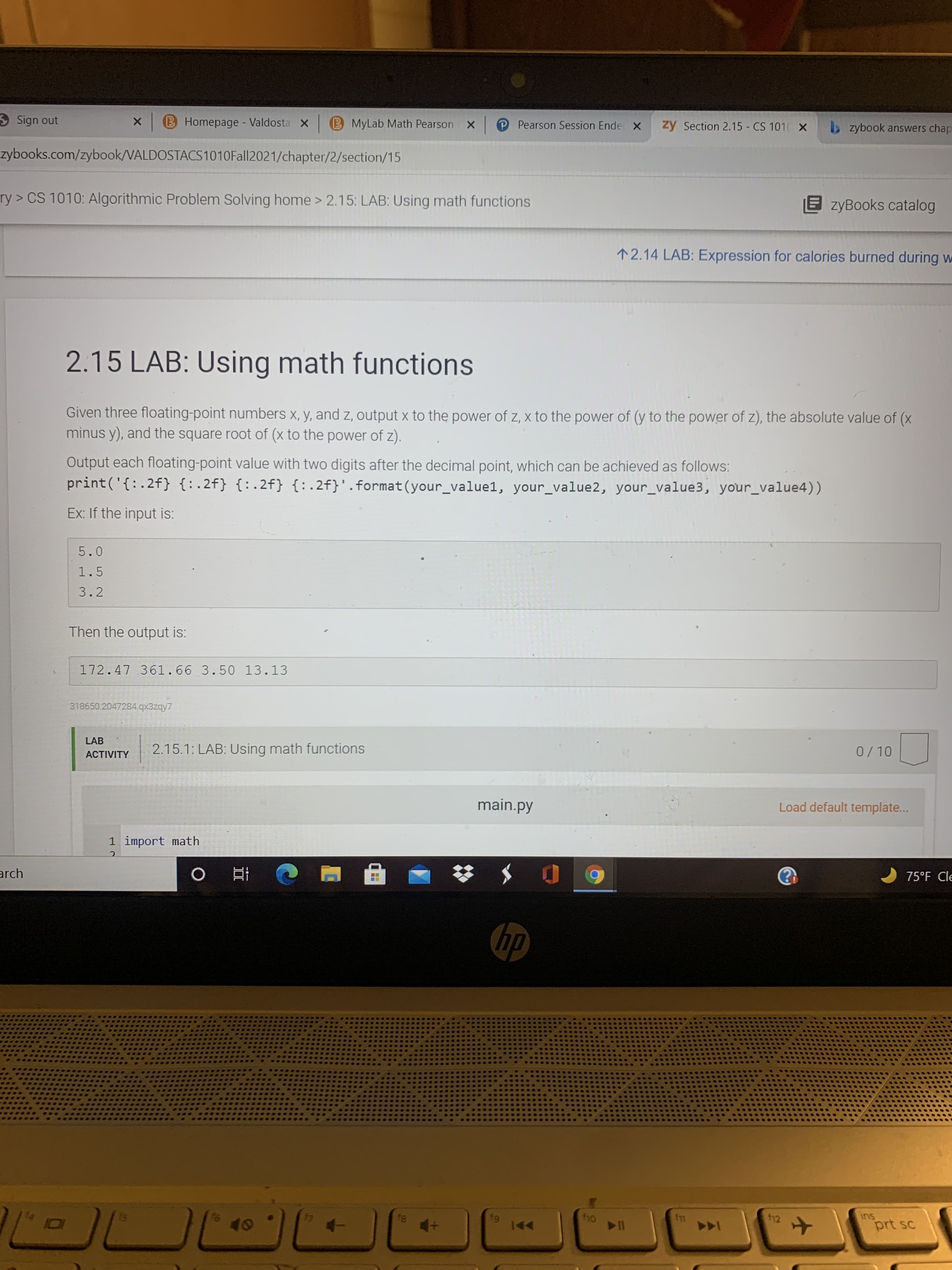 2.15 LAB: Using math functions
Given three floating-point numbers x, y, and z, output x to the power of z, x to the power of (y to the power of z), the absolute value of (x
minus y), and the square root of (x to the power of z).
Output each floating-point value with two digits after the decimal point, which can be achieved as follows:
print('{: .2f} {:.2f} {:.2f} {:.2f}'.format(your_value1, your_value2, your_value3, your_value4))
Ex: If the input is:
5.0
1.5
3.2
Then the output is:
172.47 361.66 3.50 13.13
318650.2047284.qx3zqy7
